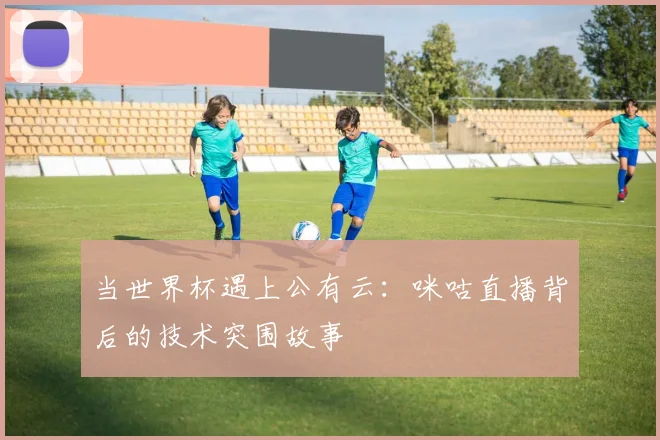 当世界杯遇上公有云：咪咕直播背后的技术突围故事