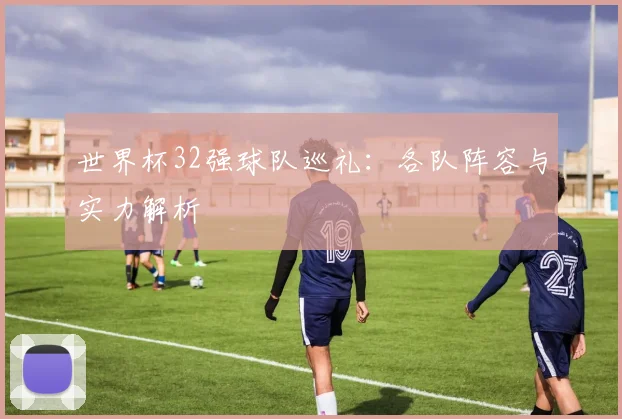 世界杯32强球队巡礼：各队阵容与实力解析