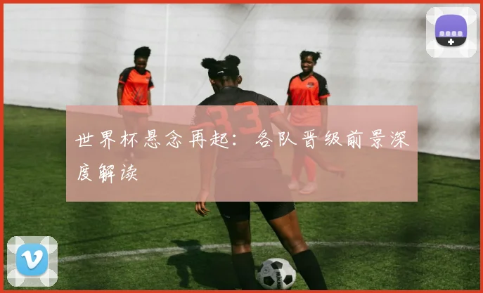 世界杯悬念再起：各队晋级前景深度解读