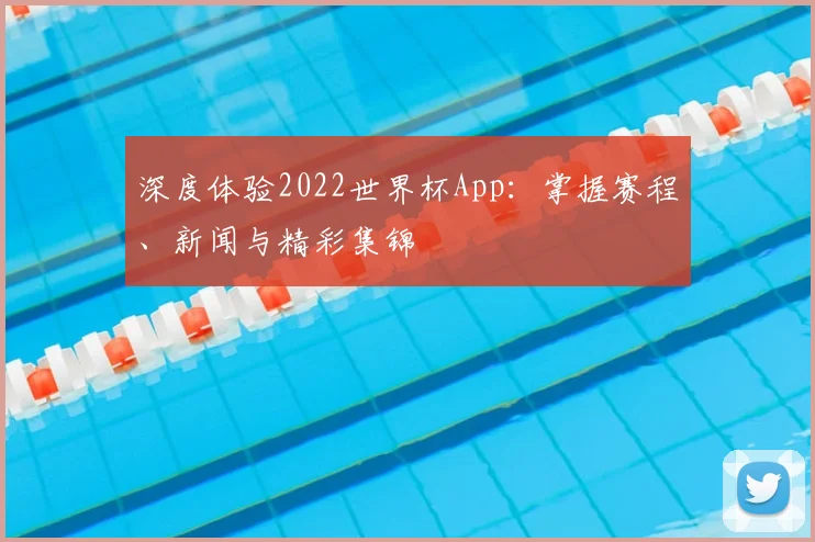深度体验2022世界杯App:掌握赛程、新闻与精彩集锦