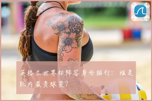 英格兰世界杯阵容身价排行：谁是队内最贵球星？